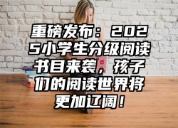 重磅发布：2025小学生分级阅读书目来袭，孩子们的阅读世界将更加辽阔！